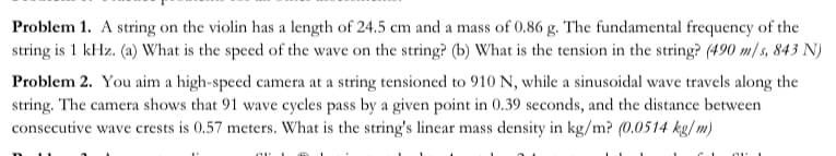 Problem 1. A string on the violin has a length of 24.5 cm and a mass of 0.86 g. The fundamental frequency of the
string is 1 kHz. (a) What is the speed of the wave on the string? (b) What is the tension in the string? (490 m/s, 843 N)
Problem 2. You aim a high-speed camera at a string tensioned to 910 N, while a sinusoidal wave travels along the
string. The camera shows that 91 wave cycles pass by a given point in 0.39 seconds, and the distance between
consecutive wave crests is 0.57 meters. What is the string's linear mass density in kg/m? (0.0514 kg/ m)
