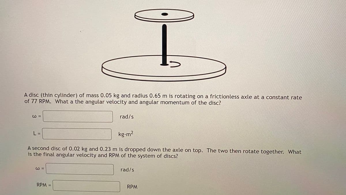 A disc (thin cylinder) of mass 0.05 kg and radius 0.65 m is rotating on a frictionless axle at a constant rate
of 77 RPM. What a the angular velocity and angular momentum of the disc?
の =
rad/s
L =
kg-m2
A second disc of 0.02 kg and 0.23 m is dropped down the axle on top. The two then rotate together. What
is the final angular velocity and RPM of the system of discs?
rad/s
RPM =
RPM
