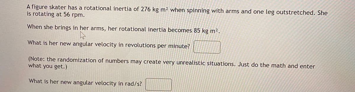 A figure skater has a rotational inertia of 276 kg m² when spinning with arms and one leg outstretched. She
is rotating at 56 rpm.
When she brings in her arms, her rotational inertia becomes 85 kg m2.
What is her new angular velocity in revolutions per minute?
(Note: the randomization of numbers may create very unrealistic situations. Just do the math and enter
what you get.)
What is her new angular velocity in rad/s?
