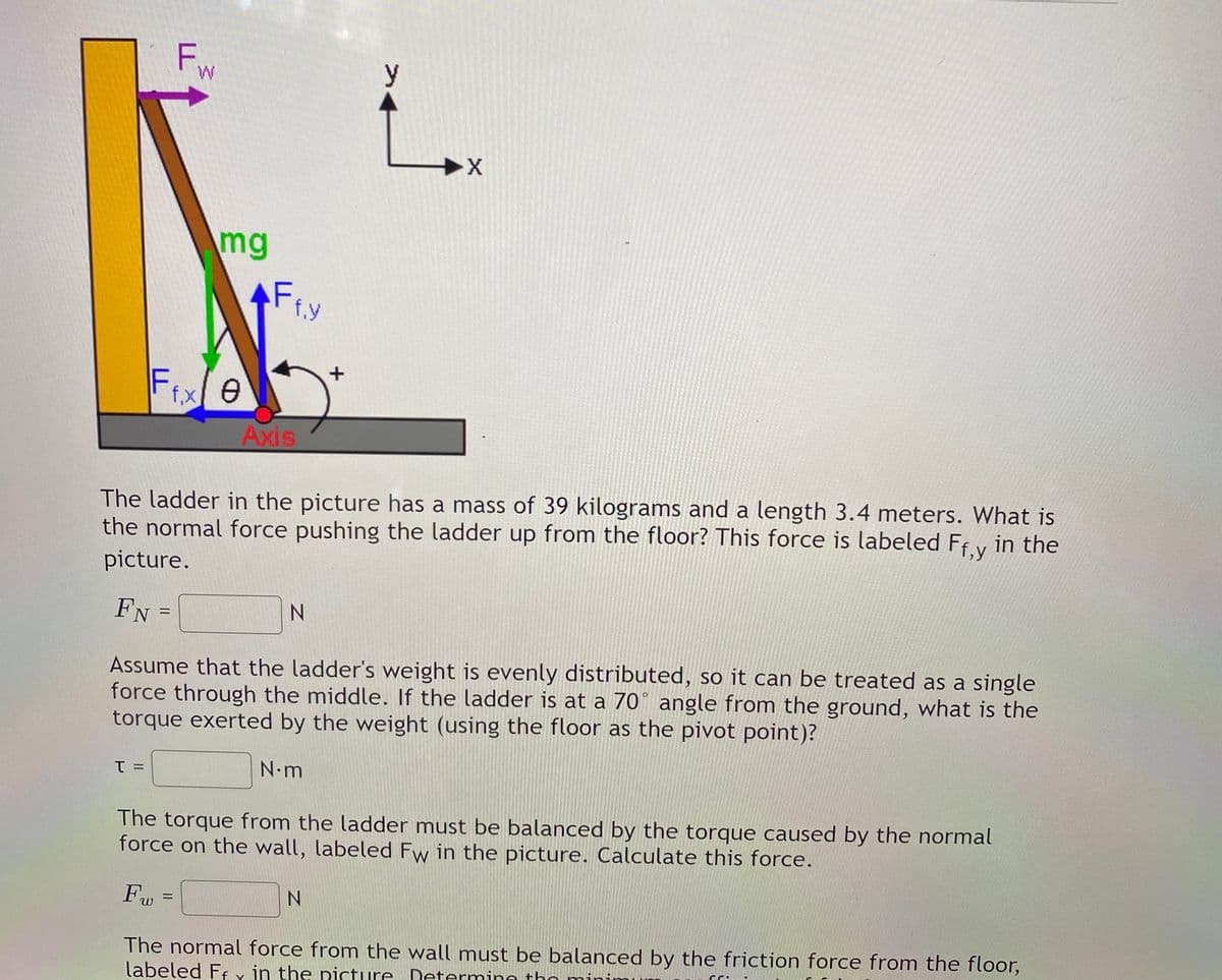 F.
y
M.
mg
AF FY
f.Y
Fixle
Axis
The ladder in the picture has a mass of 39 kilograms and a length 3.4 meters. What is
the normal force pushing the ladder up from the floor? This force is labeled Ff v in the
picture.
FN
Assume that the ladder's weight is evenly distributed, so it can be treated as a single
force through the middle. If the ladder is at a 70° angle from the ground, what is the
torque exerted by the weight (using the floor as the pivot point)?
N.m
The torque from the ladder must be balanced by the torque caused by the normal
force on the wall, labeled Fw in the picture. Calculate this force.
Fw =
The normal force from the wall must be balanced by the friction force from the floor,
labeled Ff y in the picture Determine thn
