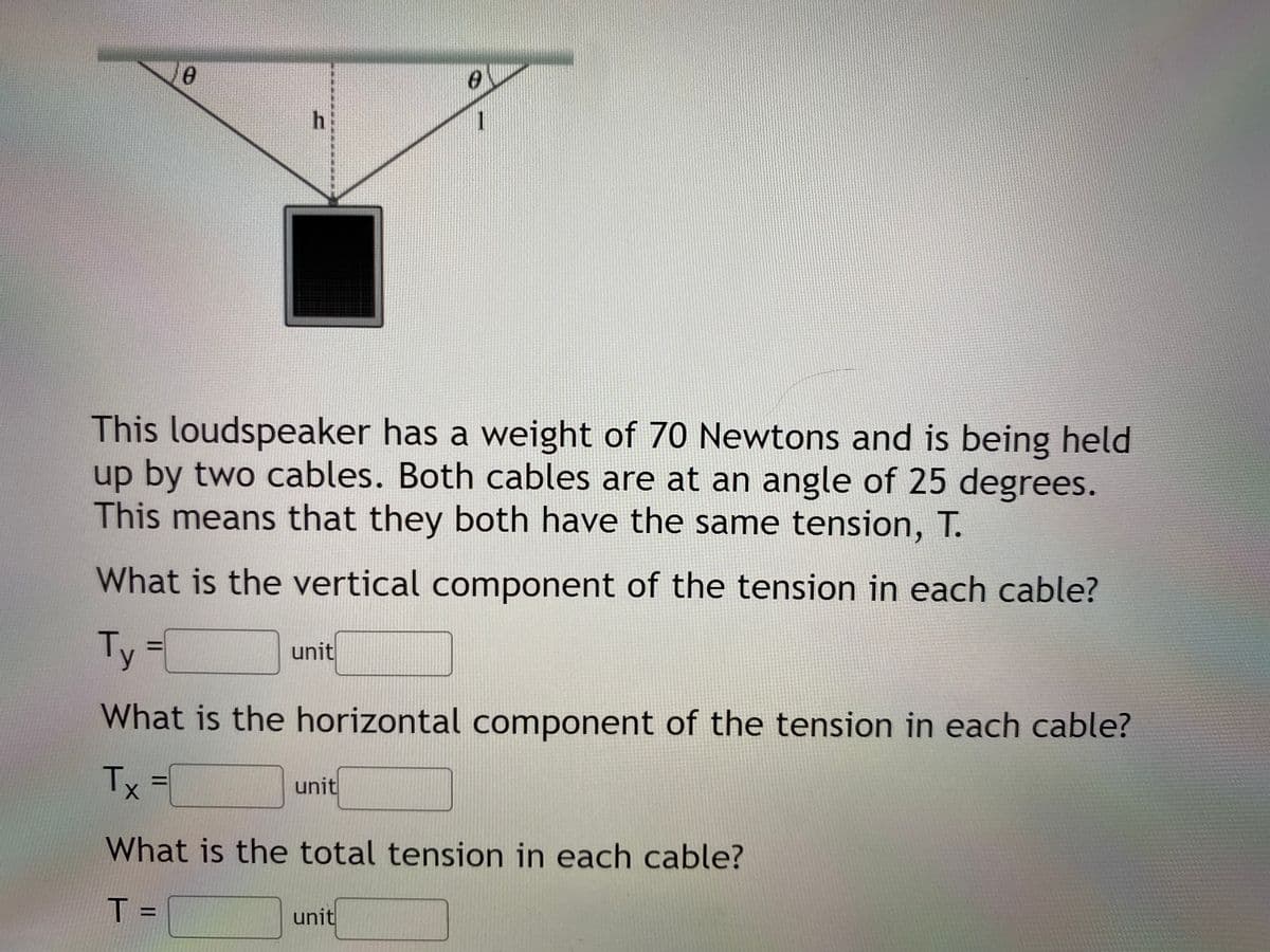 1
This loudspeaker has a weight of 70 Newtons and is being held
up by two cables. Both cables are at an angle of 25 degrees.
This means that they both have the same tension, T.
What is the vertical component of the tension in each cable?
Ty
%D
unit
What is the horizontal component of the tension in each cable?
Tx
unit
What is the total tension in each cable?
T =
unit
%3D
