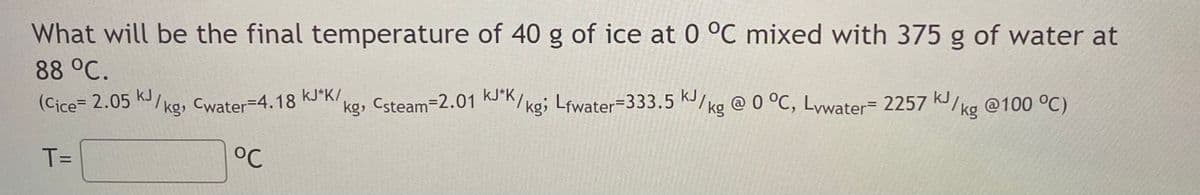KIkg, Cwater=4.18 kJ*K/,
What will be the final temperature of 40 g of ice at 0 °C mixed with 375 g of water at
88 °C.
kJ
(Cice= 2.05
kg, Kork/ kg; Lfwater=333.5 K/ kg @ 0 °C, Lywater= 2257 kJIkg
Cwater=4.18 kJ*K/,
Csteam-2.01
@100 °C)
T=
°C
