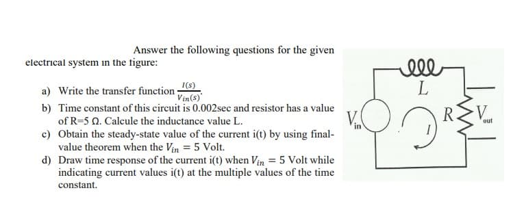 Answer the following questions for the given
electrical system in the figure:
ell
L
I(s)
Vin(s)
a) Write the transfer function :
b) Time constant of this circuit is 0.002sec and resistor has a value
V.
V.
of R=5 0. Calcule the inductance value L.
out
in
c) Obtain the steady-state value of the current i(t) by using final-
value theorem when the Vin = 5 Volt.
d) Draw time response of the current i(t) when Vin = 5 Volt while
indicating current values i(t) at the multiple values of the time
constant.
