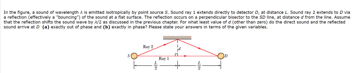 In the figure, a sound of wavelength A is emitted isotropically by point source S. Sound ray 1 extends directly to detector D, at distance L. Sound ray 2 extends to D via
a reflection (effectively a "bouncing") of the sound at a flat surface. The reflection occurs on a perpendicular bisector to the SD line, at distance d from the line. Assume
that the reflection shifts the sound wave by 1/2 as discussed in the previous chapter. For what least value of d (other than zero) do the direct sound and the reflected
sound arrive at D (a) exactly out of phase and (b) exactly in phase? Please state your answers in terms of the given variables.
Ray 2
Ray 1
L
2

