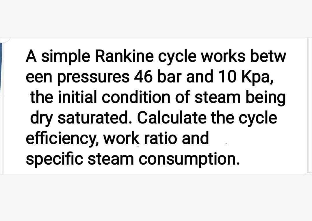 A simple Rankine cycle works betw
een pressures 46 bar and 10 Kpa,
the initial condition of steam being
dry saturated. Calculate the cycle
efficiency, work ratio and
specific steam consumption.
