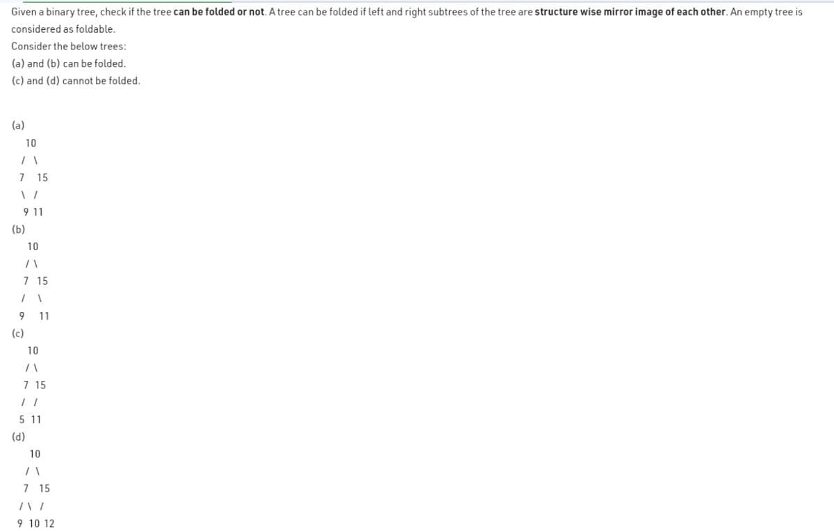 Given a binary tree, check if the tree can be folded or not. A tree can be folded if left and right subtrees of the tree are structure wise mirror image of each other. An empty tree is
considered as foldable.
Consider the below trees:
(a) and (b) can be folded.
(c) and (d) cannot be folded.
(a)
10
71
7 15
1 /
9 11
(b)
10
/1
7 15
1 1
9 11
(c)
10
/1
7 15
11
5 11
(d)
10
/1
7 15
/\/
9 10 12