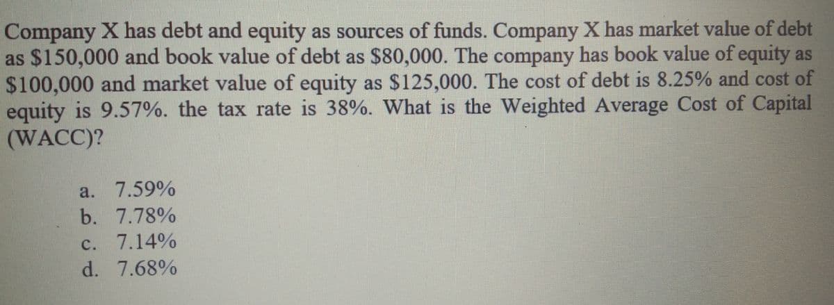 Company X has debt and equity as sources of funds. Company X has market value of debt
as $150,000 and book value of debt as $80,000. The company has book value of equity as
$100,000 and market value of equity as $125,000. The cost of debt is 8.25% and cost of
equity is 9.57%. the tax rate is 38%. What is the Weighted Average Cost of Capital
(WACC)?
a. 7.59%
b. 7.78%
c. 7.14%
d. 7.68%
