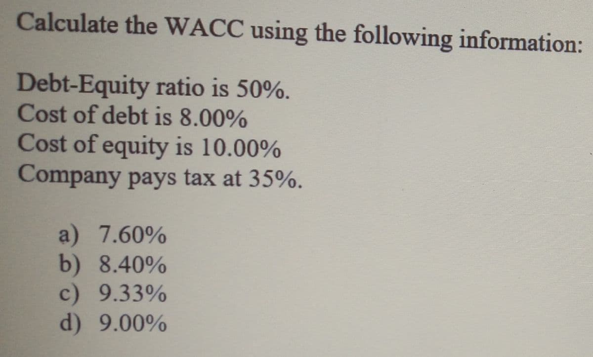 Calculate the WACC using the following information:
Debt-Equity ratio is 50%.
Cost of debt is 8.00%
Cost of equity is 10.00%
Company pays tax at 35%.
a) 7.60%
b) 8.40%
c) 9.33%
d) 9.00%
