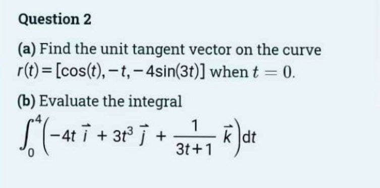 Question 2
(a) Find the unit tangent vector on the curve
r(t) = [cos(t), -t,-4sin(3t)] when t = 0.
(b) Evaluate the integral
[(-417 +31² 7+3+1+1) dr
k dt
0