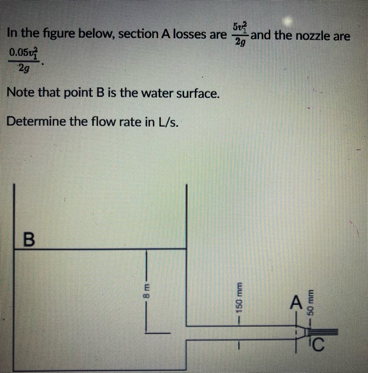 50²
In the figure below, section A losses are
2g
0.05
2g
Note that point B is the water surface.
Determine the flow rate in L/s.
B
150 mm
and the nozzle are
A
50 mm