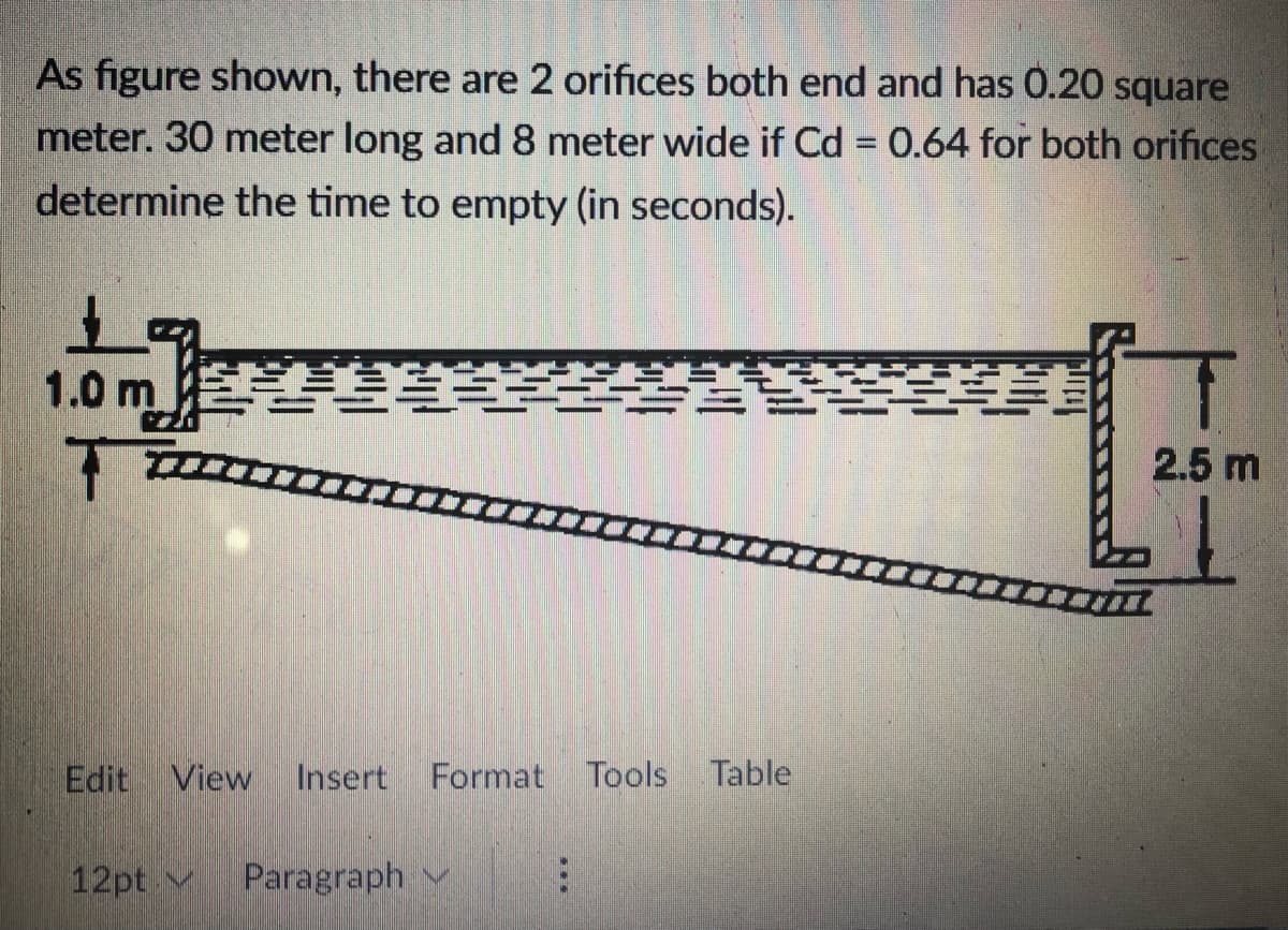 As figure shown, there are 2 orifices both end and has 0.20 square
meter. 30 meter long and 8 meter wide if Cd 0.64 for both orifices
determine the time to empty (in seconds).
1.0 m陰
美
- -
2.5 m
Edit View
Insert
Format Tools Table
12pt v
Paragraph v
