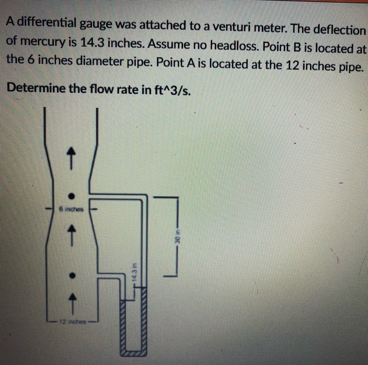 A differential gauge was attached to a venturi meter. The deflection
of mercury is 14.3 inches. Assume no headloss. Point B is located at
the 6 inches diameter pipe. Point A is located at the 12 inches pipe.
Determine the flow rate in ft^3/s.
↑
UCHI