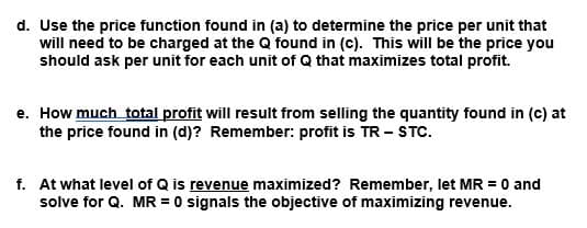 d. Use the price function found in (a) to determine the price per unit that
will need to be charged at the Q found in (c). This will be the price you
should ask per unit for each unit of Q that maximizes total profit.
e. How much total profit will result from selling the quantity found in (c) at
the price found in (d)? Remember: profit is TR - STC.
f. At what level of Q is revenue maximized? Remember, let MR = 0 and
solve for Q. MR = 0 signals the objective of maximizing revenue.