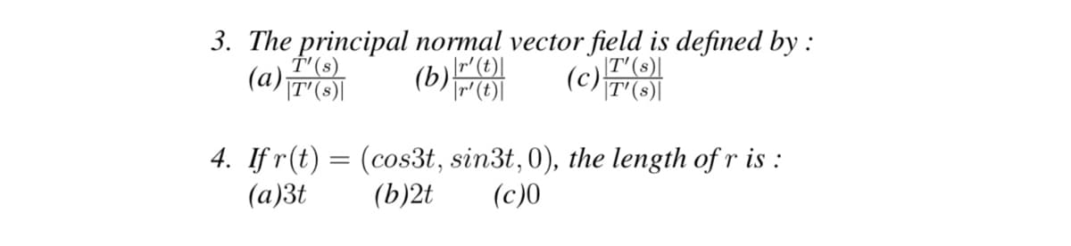 (c) T'(s)\
3. The principal normal vector field is defined by :
T'(s)
(a) T¹ (s)\
T'(s)|
(b) r(t)
|r' (t)|
4. If r(t) = (cos3t, sin3t, 0), the length of r is:
(b)2t (c)0
(a)3t