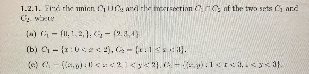 1.2.1. Find the union C₁ UC2 and the intersection C₁ C₂ of the two sets C₁ and
C2, where
(a) C₁ = {0, 1, 2, }, C₂ = {2,3,4}.
(b) C₁ = {x: 0 < x <2}, C₂ = {x: 1 ≤ x <3}.
(c) C₁ = {(x, y): 0 < x < 2,1 <y <2}, C₂ = {(x, y): 1<x<3,1 < y < 3}.