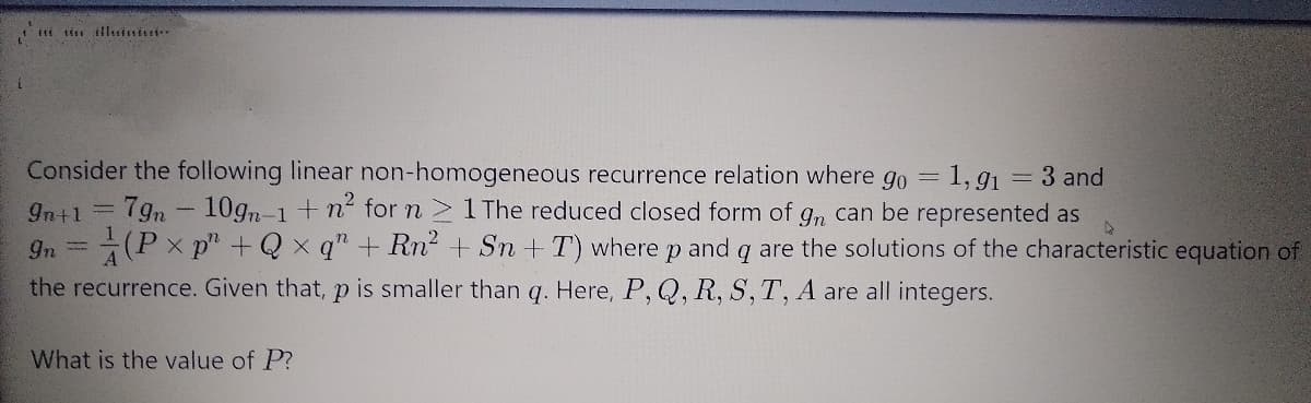 iti ti illitinisi
Consider the following linear non-homogeneous recurrence relation where go = 1, gı = 3 and
10gn-1 +n for n 1The reduced closed form of g, can be represented as
9n =(Px p" +Qx q" + Rn + Sn + T) where p and q are the solutions of the characteristic equation of
In+1 =
7gn
the recurrence. Given that, p is smaller than q. Here, P, Q, R, S, T, A are all integers.
What is the value of P?
