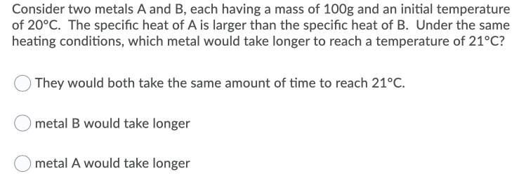 Consider two metals A and B, each having a mass of 100g and an initial temperature
of 20°C. The specific heat of A is larger than the specific heat of B. Under the same
heating conditions, which metal would take longer to reach a temperature of 21°C?
They would both take the same amount of time to reach 21°C.
metal B would take longer
metal A would take longer
