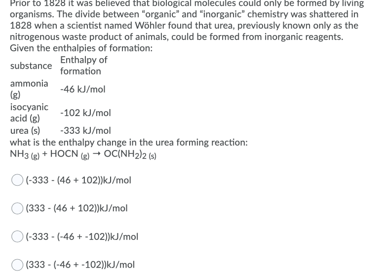 Given the enthalpies of formation:
Enthalpy of
formation
substance
ammonia
(g)
isocyanic
acid (g)
urea (s)
what is the enthalpy change in the urea forming reaction:
NH3 (g) + HOCN (g) → OC(NH2)2 (s)
-46 kJ/mol
-102 kJ/mol
-333 kJ/mol
(-333 - (46 + 102))kJ/mol
(333 - (46 + 102))kJ/mol
(-333 - (-46 + -102))kJ/mol
(333 - (-46 + -102))kJ/mol
