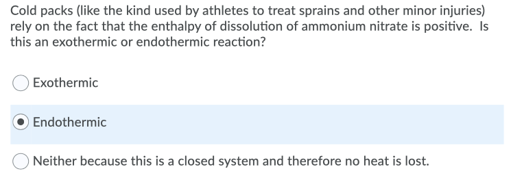 Cold packs (like the kind used by athletes to treat sprains and other minor injuries)
rely on the fact that the enthalpy of dissolution of ammonium nitrate is positive. Is
this an exothermic or endothermic reaction?
Exothermic
Endothermic
Neither because this is a closed system and therefore no heat is lost.
