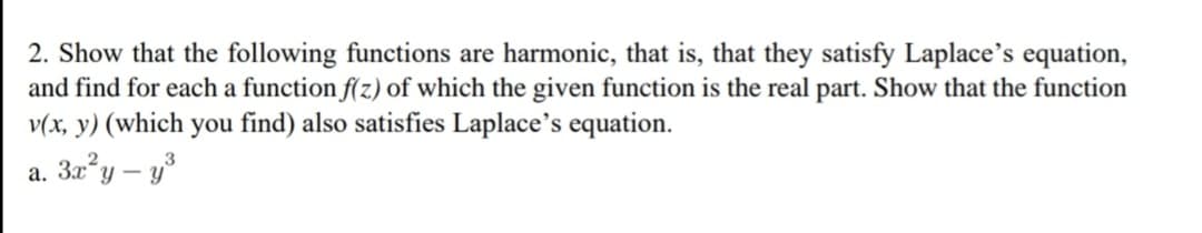 2. Show that the following functions are harmonic, that is, that they satisfy Laplace's equation,
and find for each a function f(z) of which the given function is the real part. Show that the function
v(x, y) (which you find) also satisfies Laplace's equation.
a. 3x²y - y³