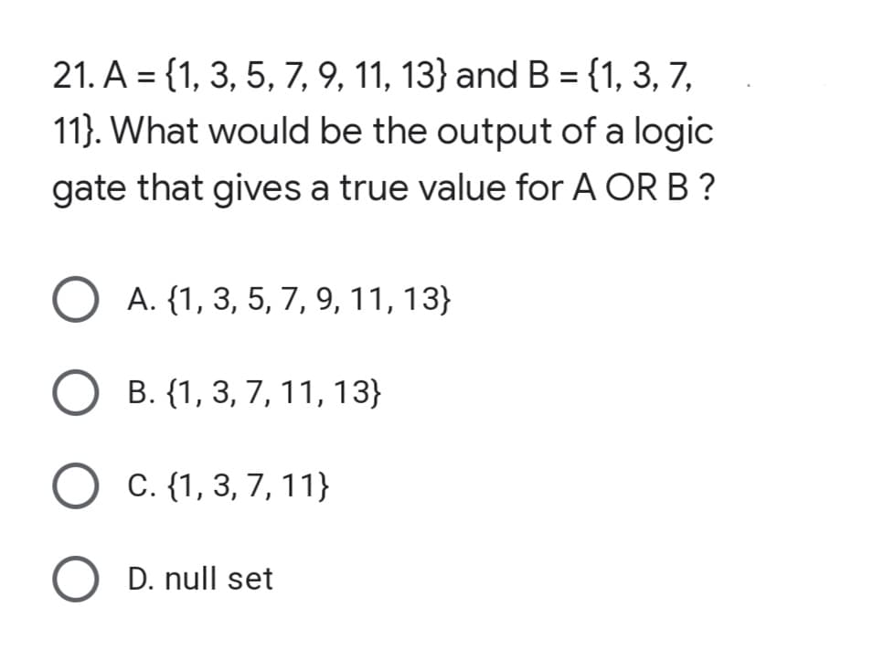 21. A = {1, 3, 5, 7, 9, 11, 13} and B = {1, 3, 7,
11). What would be the output of a logic
gate that gives a true value for A OR B ?
O A. {1, 3, 5, 7, 9, 11, 13}
O B. {1, 3, 7, 11, 13}
O C. {1, 3, 7, 11}
O D. null set