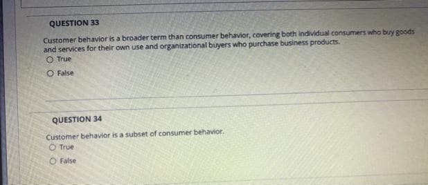 QUESTION 33
Customer behavior is a broader term than consumer behavior, covering both individual consumers who buy goods
and services for their own use and organizational buyers who purchase business products.
O True
O False
QUESTION 34
Customer behavior is a subset of consumer behavior.
O True
O False