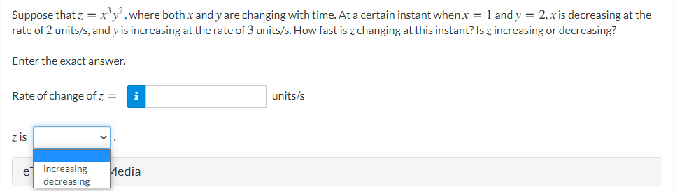 Suppose that z = x'y*, where bothx and y are changing with time. At a certain instant when x = 1 and y = 2, x is decreasing at the
rate of 2 units/s, and y is increasing at the rate of 3 units/s. How fast is z changing at this instant? Is z increasing or decreasing?
Enter the exact answer.
Rate of change of z =
i
units/s
z is
ej increasing
decreasing
Media
