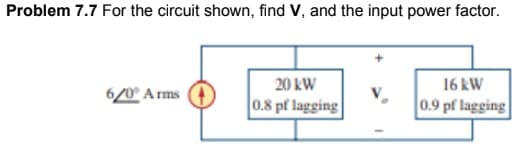 Problem 7.7 For the circuit shown, find V, and the input power factor.
20 kW
16 kW
6/0° A rms
0.8 pf lagging
0.9 pf lagging
