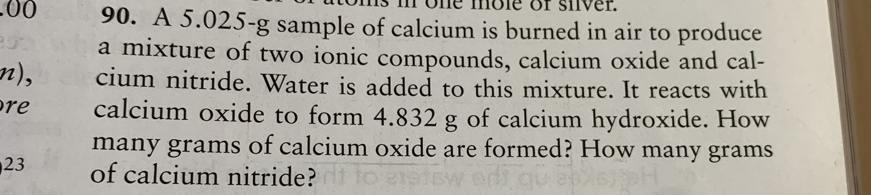 90. A 5.025-g sample of calcium is burned in air to produce
a mixture of two ionic compounds, calcium oxide and cal-
cium nitride. Water is added to this mixture. It reacts with
calcium oxide to form 4.832 g of calcium hydroxide. How
many grams of calcium oxide are formed? How many grams
of calcium nitride? to 21etsw

