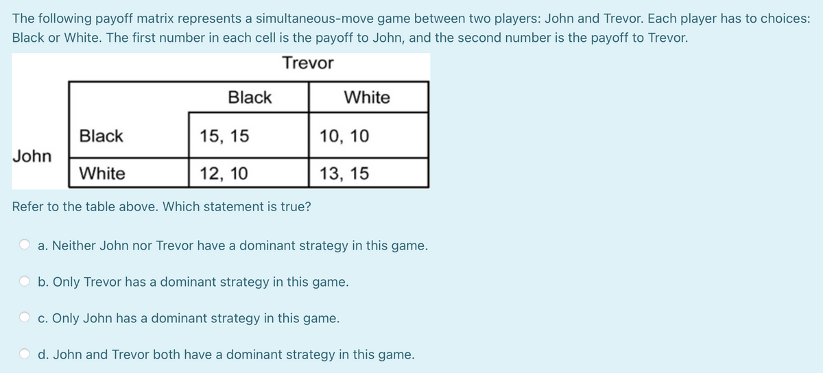 The following payoff matrix represents a simultaneous-move game between two players: John and Trevor. Each player has to choices:
Black or White. The first number in each cell is the payoff to John, and the second number is the payoff to Trevor.
Trevor
Black
White
Black
15, 15
10, 10
John
White
12, 10
13, 15
Refer to the table above. Which statement is true?
a. Neither John nor Trevor have a dominant strategy in this game.
b. Only Trevor has a dominant strategy in this game.
c. Only John has a dominant strategy in this game.
d. John and Trevor both have a dominant strategy in this game.
