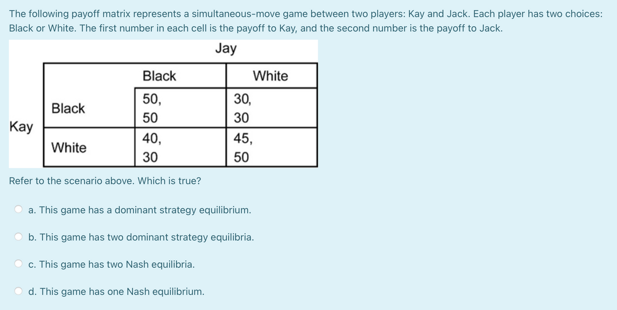 The following payoff matrix represents a simultaneous-move game between two players: Kay and Jack. Each player has two choices:
Black or White. The first number in each cell is the payoff to Kay, and the second number is the payoff to Jack.
Jay
Black
White
50,
30,
Black
50
30
Кay
45,
40,
White
30
50
Refer to the scenario above. Which is true?
a. This game has a dominant strategy equilibrium.
b. This game has two dominant strategy equilibria.
c. This game has two Nash equilibria.
d. This game has one Nash equilibrium.
