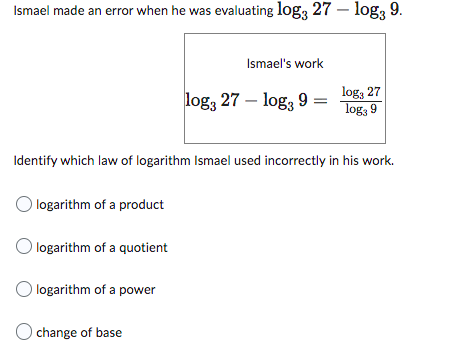 Ismael made an error when he was evaluating log3 27 - log3 9.
Ismael's work
log3 27 - log3 9
log, 27
log3 9
Identify which law of logarithm Ismael used incorrectly in his work.
O logarithm of a product
O logarithm of a quotient
O logarithm of a power
Ochange of base