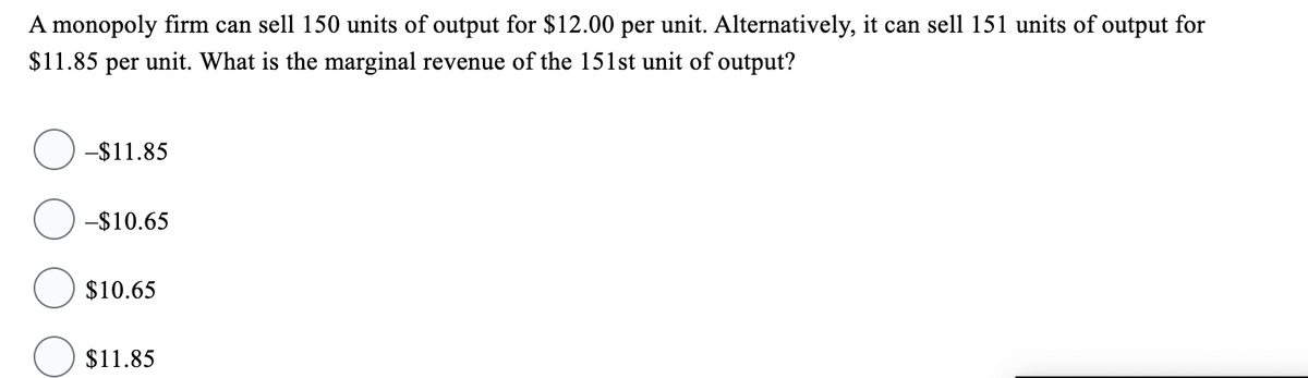A monopoly firm can sell 150 units of output for $12.00 per unit. Alternatively, it can sell 151 units of output for
$11.85 per unit. What is the marginal revenue of the 151st unit of output?
-$11.85
-$10.65
$10.65
$11.85