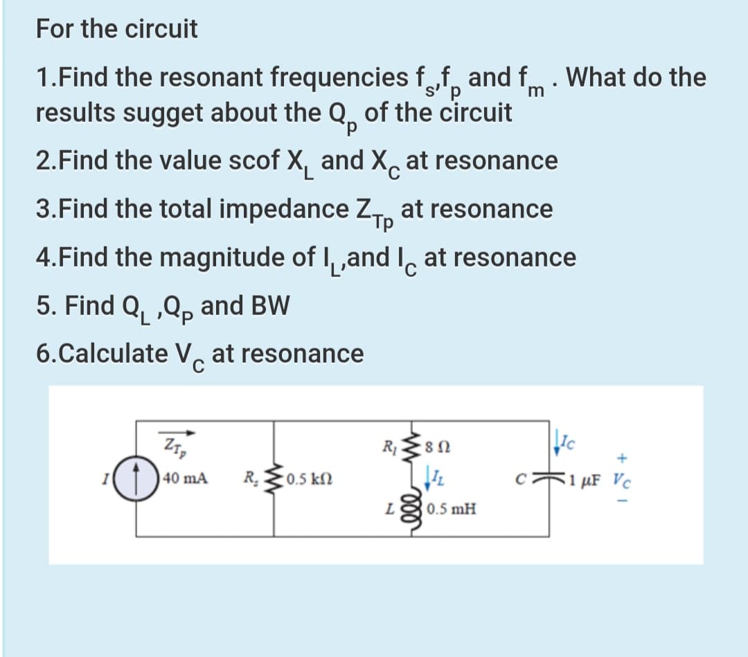For the circuit
1.Find the resonant frequencies f„f, and f. What do the
results sugget about the Q, of the circuit
is'
d.
m
2.Find the value scof X, and X, at resonance
3.Find the total impedance Z, at resonance
Тр
4.Find the magnitude of I, ,and I, at resonance
5. Find Q, ,Q, and BW
6.Calculate VG
at resonance
R.
51 µF Vc
40 mA
0.5 kN
0.5 mH

