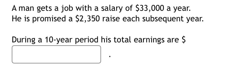 A man gets a job with a salary of $33,000 a year.
He is promised a $2,350 raise each subsequent year.
During a 10-year period his total earnings are $
