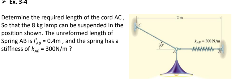 Ex. 3-4
Determine the required length of the cord AC,
So that the 8 kg lamp can be suspended in the
position shown. The unreformed length of
Spring AB is l'AB = 0.4m , and the spring has a
stiffness of kaR = 300N/m ?
-2 m
kAn = 300 N/m
АВ
%3D
AB
www
