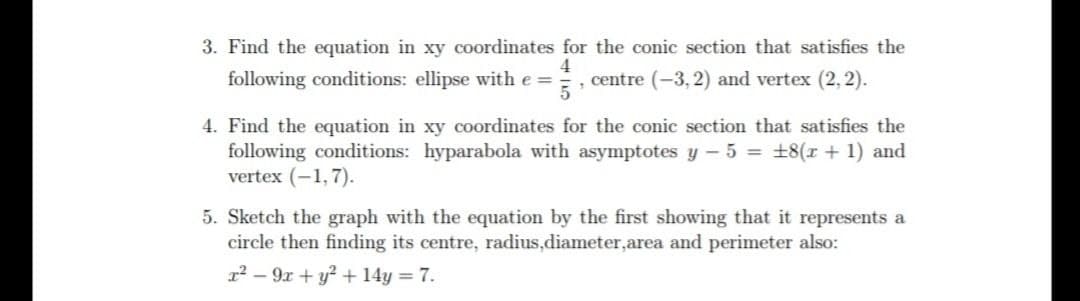 3. Find the equation in xy coordinates for the conic section that satisfies the
following conditions: ellipse with e =
4
, centre (-3, 2) and vertex (2, 2).
5
4. Find the equation in xy coordinates for the conic section that satisfies the
following conditions: hyparabola with asymptotes y – 5 = +8(r + 1) and
vertex (-1,7).
5. Sketch the graph with the equation by the first showing that it represents a
circle then finding its centre, radius,diameter,area and perimeter also:
12 – 9x + y² + 14y = 7.
