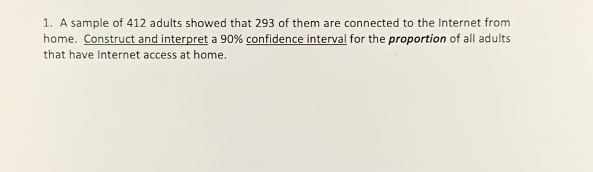 1. A sample of 412 adults showed that 293 of them are connected to the Internet from
home. Construct and interpret a 90% confidence interval for the proportion of all adults
that have Internet access at home.
