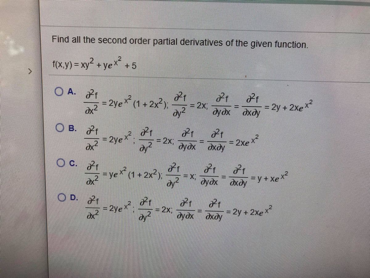 Find all the second order partial derivatives of the given function.
f(X.y)%3Dxy"+ye +5
O A.
21
= 2ye (1+ 2x²).
2x,
3D2Y+2xe
2
dy²
2.
dyox dxdy
O B.
21
=2yex,
21
%3D2%3,
2
дудх дхду
%3D2xe
dydx
c.
O C.
21
=yeX (1+2x2),
x²
2.
dydx
дхду
=y+Xex
dy
O D. t
2ye
= 2y + 2xex
дхду
=2x,
dy-
2
dydx oxdy

