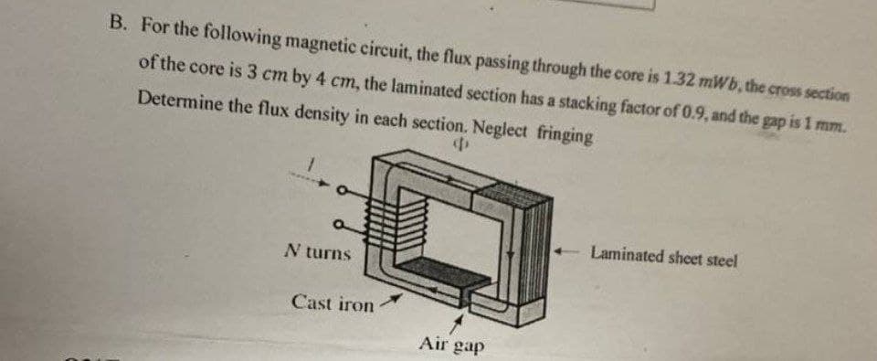 B. For the following magnetic circuit, the flux passing through the core is 1.32 mWb, the cross section
of the core is 3 cm by 4 cm, the laminated section has a stacking factor of 0.9, and the gap is 1 mm.
Determine the flux density in each section. Neglect fringing
N turns
Cast iron
Air gap
Laminated sheet steel