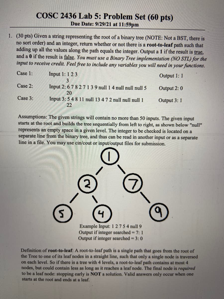 COSC 2436 Lab 5: Problem Set (60 pts)
Due Date: 9/29/21 at 11:59pm
1. (30 pts) Given a string representing the root of a binary tree (NOTE: Not a BST, there is
no sort order) and an integer, return whether or not there is a root-to-leaf path such that
adding up all the values along the path equals the integer. Output a 1 if the result is true,
and a 0 if the result is false. You must use a Binary Tree implementation (NO STL) for the
input to receive credit. Feel free to include any variables you will need in your functions.
Case 1:
Input 1: 1 2 3
Output 1: 1
3
Case 2:
Input 2: 6 7 827139 null 14 null null null 5
Output 2: 0
20
Case 3:
Input 3: 5 4 8 11 null 13 4 72 null null null 1
Output 3: 1
22
Assumptions: The given strings will contain no more than 50 inputs. The given input
starts at the root and builds the tree sequentially from left to right, as shown below "null"
represents an empty space in a given level. The integer to be checked is located on a
separate line from the binary tree, and thus can be read in another input or as a separate
line in a file. You may use cin/cout or input/output files for submission.
2
4
6.
Example Input: 1 27 5 4 null 9
Output if integer searched = 7: 1
Output if integer searched = 3: 0
Definition of root-to-leaf: A root-to-leaf path is a single path that goes from the root of
the Tree to one of its leaf nodes in a straight line, such that only a single node is traversed
on each level. So if there is a tree with 4 levels, a root-to-leaf path contains at most 4
nodes, but could contain less as long as it reaches a leaf node. The final node is required
to be a leaf node: stopping early is NOT a solution. Valid answers only occur when one
starts at the root and ends at a leaf.
