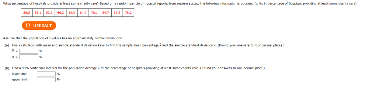 What percentage of hospitals provide at least some charity care? Based on a random sample of hospital reports from eastern states, the following information is obtained (units in percentage of hospitals providing at least some charity care):
56.5
56.1
53.3
66.3
59.0
64.7
70.1
64.7
53.5
78.2
n USE SALT
Assume that the population of x values has an approximately normal distribution.
(a) Use a calculator with mean and sample standard deviation keys to find the sample mean percentage x and the sample standard deviation s. (Round your answers to four decimal places.)
x =
%
S =
%
(b) Find a 90% confidence interval for the population average u of the percentage of hospitals providing at least some charity care. (Round your answers to one decimal place.)
lower limit
%
upper limit
%
