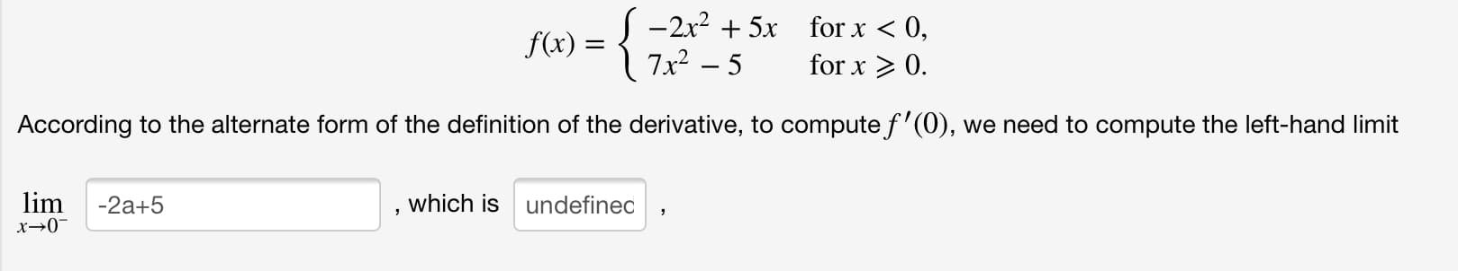 S -2x? + 5x
7x² – 5
for x < 0,
f(x) =
for x > 0.
According to the alternate form of the definition of the derivative, to compute f'(0), we need to compute the left-hand limit
lim
which is undefined
-2a+5
x→0"
