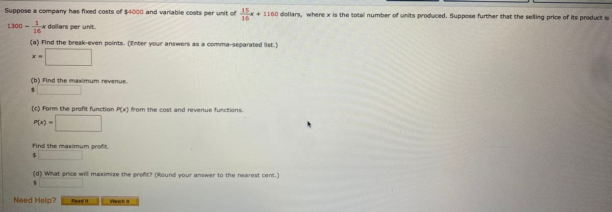 15
x+1160 dollars, where x is the total number of units produced. Suppose further that the selling price of its product is
16
Suppose a company has fixed costs of $4000 and variable costs per unit of
1.
1300 x dollars per unit.
16
(a) Find the break-even points. (Enter your answers as a comma-separated list.)
(b) Find the maximum revenue.
$.
(c) Form the profit function P(x) from the cost and revenue functions.
P(x) =
%3D
Find the maximum profit.
$4
(d) What price will maximize the profit? (Round your answer to the nearest cent.)
%$4
Need Help?
Read It
Watch It
