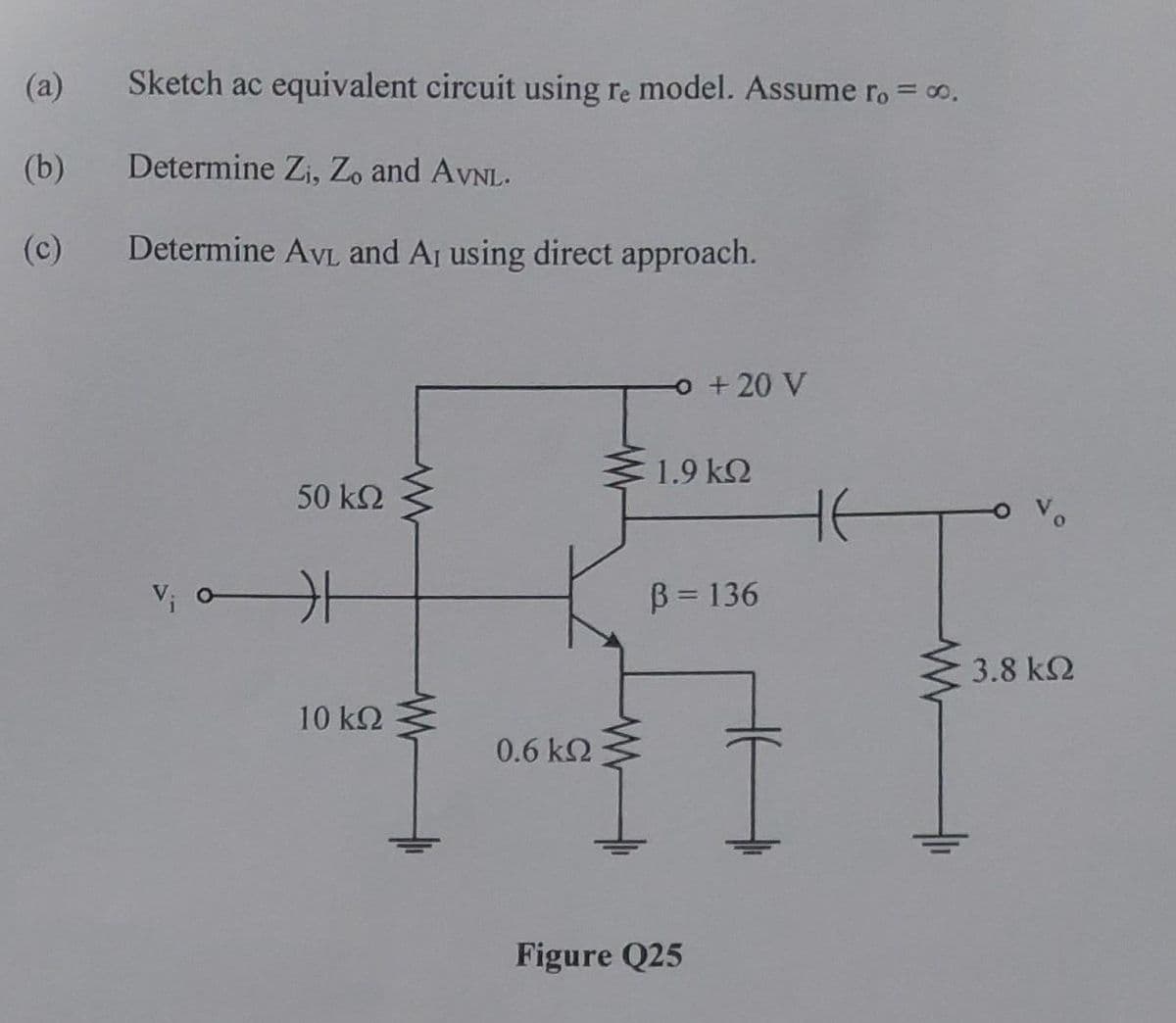 (a)
(b)
Sketch ac equivalent circuit using re model. Assume ro = ∞o.
Determine Zi, Zo and AVNL.
Determine AVL and A₁ using direct approach.
50 ΚΩ
V₁0 H
10 ΚΩ
0.6 ΚΩ
-o + 20 V
1.9 ΚΩ
B = 136
Figure Q25
не
3.8 ΚΩ