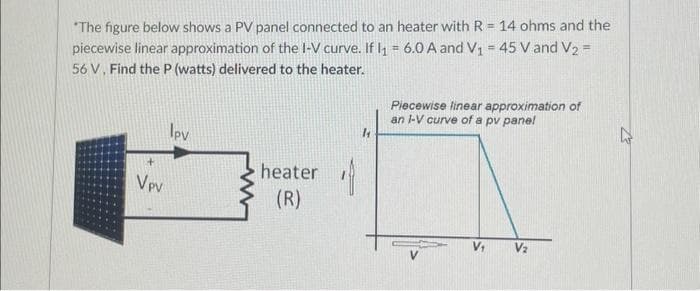 "The figure below shows a PV panel connected to an heater with R = 14 ohms and the
piecewise linear approximation of the I-V curve. If I₁ = 6.0 A and V₁ = 45 V and V2 =
56 V. Find the P (watts) delivered to the heater.
+
Vpv
Ipv
heater
(R)
18
1
Piecewise linear approximation of
an I-V curve of a pv pane!
V₁ V₂