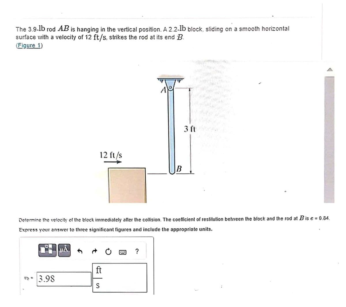 The 3.9-lb rod AB is hanging in the vertical position. A 2.2-lb block, sliding on a smooth horizontal
surface with a velocity of 12 ft/s, strikes the rod at its end B.
(Figure 1)
3.98
12 ft/s
PA
ft
S
A
Determine the velocity of the block immediately after the collision. The coefficient of restitution between the block and the rod at B is e = 0.84.
Express your answer to three significant figures and include the appropriate units.
?
B
C
3 ft
form Cyc
HEALT
way
