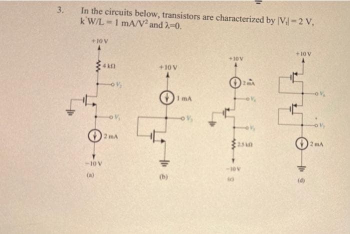 3.
In the circuits below, transistors are characterized by [V₁=2 V,
kW/L= 1 mA/V² and 2-0.
+10v
– 0 ਨਾ
(a)
ka
©
V
2 A
10v
1 mA
+107
+10
ਦੀਆਂ
(d)
| 2 Å