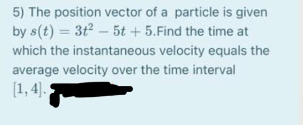 5) The position vector of a particle is given
by s(t) = 3t - 5t + 5.Find the time at
which the instantaneous velocity equals the
average velocity over the time interval
[1, 4].
