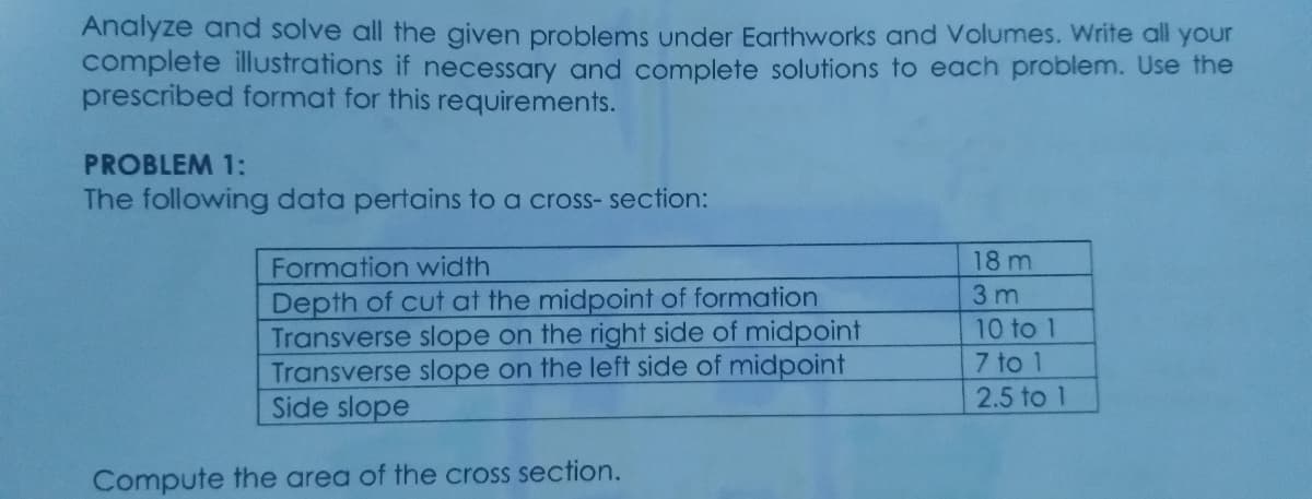 Analyze and solve all the given problems under Earthworks and Volumes. Write all your
complete illustrations if necessary and complete solutions to each problem. Use the
prescribed format for this requirements.
PROBLEM 1:
The following data pertains to a cross- section:
18 m
3 m
Formation width
Depth of cut at the midpoint of formation
Transverse slope on the right side of midpoint
Transverse slope on the left side of midpoint
Side slope
10 to 1
7 to 1
2.5 to 1
Compute the area of the cross section.
